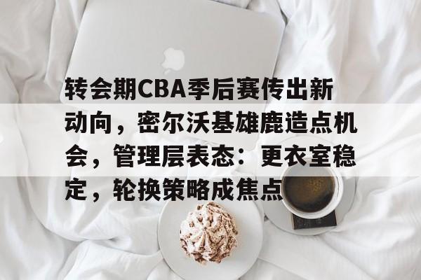 爱游戏-转会期CBA季后赛传出新动向，密尔沃基雄鹿造点机会，管理层表态：更衣室稳定，轮换策略成焦点的简单介绍